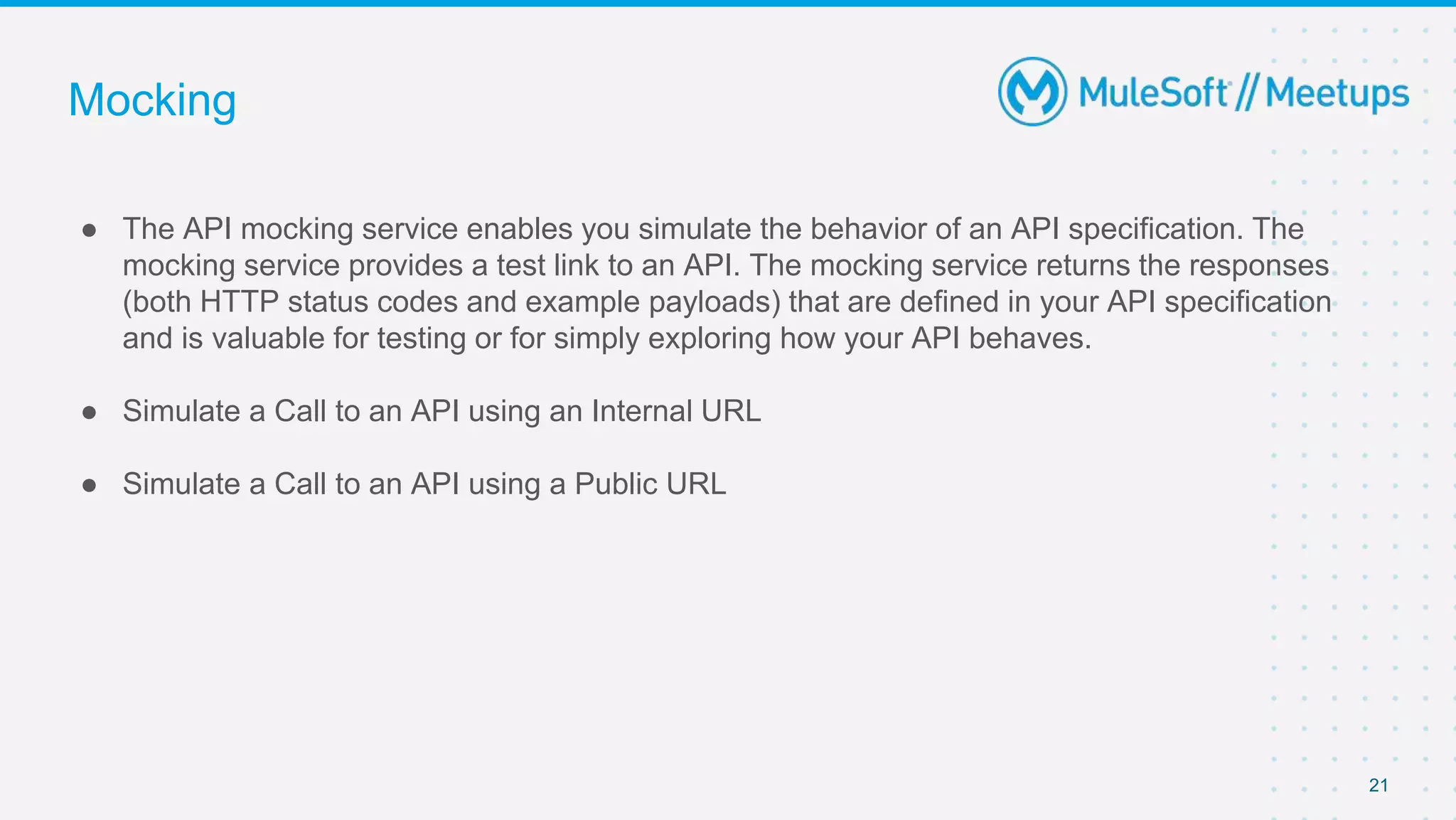 Mocking
● The API mocking service enables you simulate the behavior of an API specification. The
mocking service provides a test link to an API. The mocking service returns the responses
(both HTTP status codes and example payloads) that are defined in your API specification
and is valuable for testing or for simply exploring how your API behaves.
● Simulate a Call to an API using an Internal URL
● Simulate a Call to an API using a Public URL
21
 