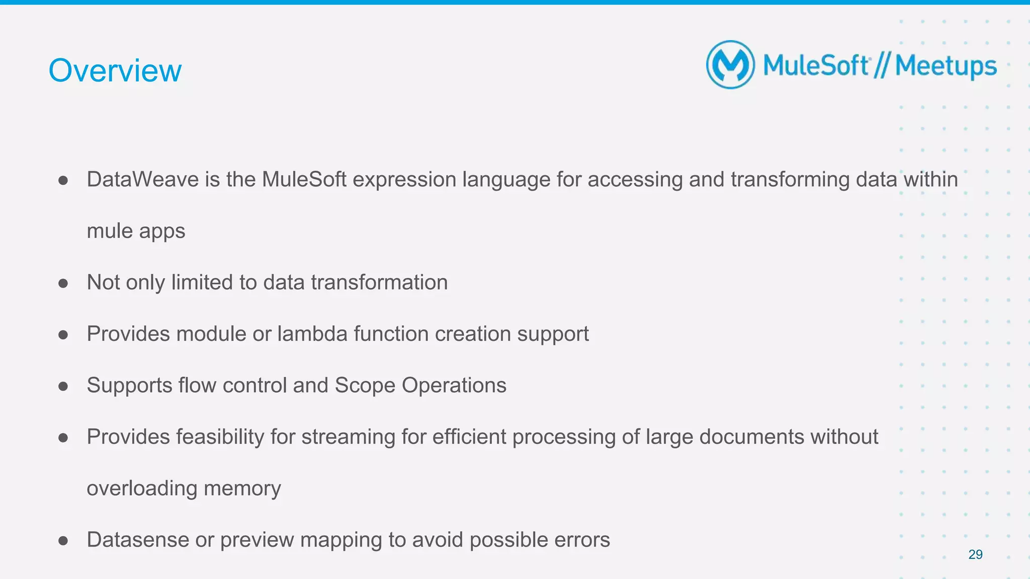 Overview
● DataWeave is the MuleSoft expression language for accessing and transforming data within
mule apps
● Not only limited to data transformation
● Provides module or lambda function creation support
● Supports flow control and Scope Operations
● Provides feasibility for streaming for efficient processing of large documents without
overloading memory
● Datasense or preview mapping to avoid possible errors
29
 