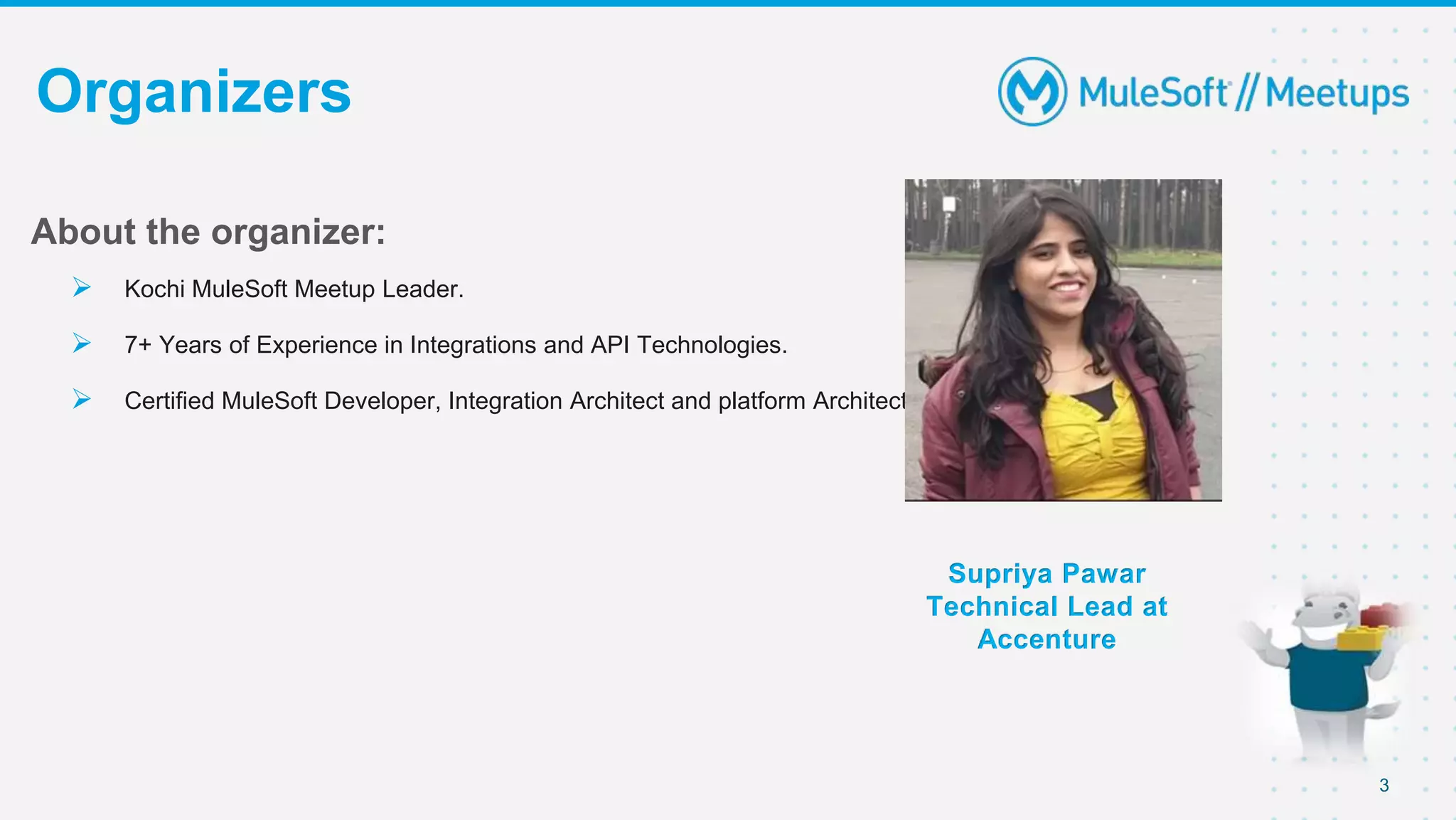3
Organizers
Supriya Pawar
Technical Lead at
Accenture
About the organizer:
 Kochi MuleSoft Meetup Leader.
 7+ Years of Experience in Integrations and API Technologies.
 Certified MuleSoft Developer, Integration Architect and platform Architect.
 