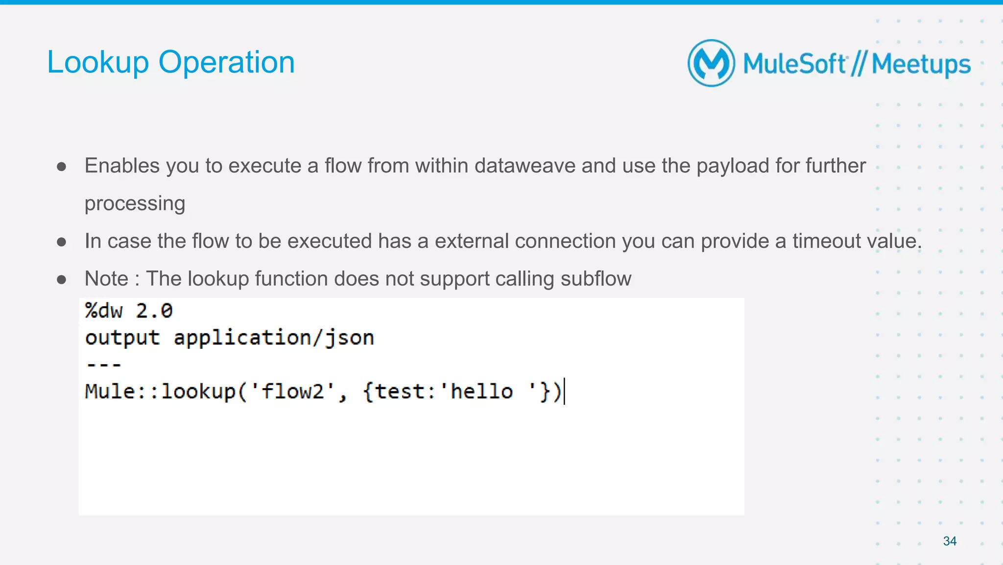 Lookup Operation
● Enables you to execute a flow from within dataweave and use the payload for further
processing
● In case the flow to be executed has a external connection you can provide a timeout value.
● Note : The lookup function does not support calling subflow
34
 