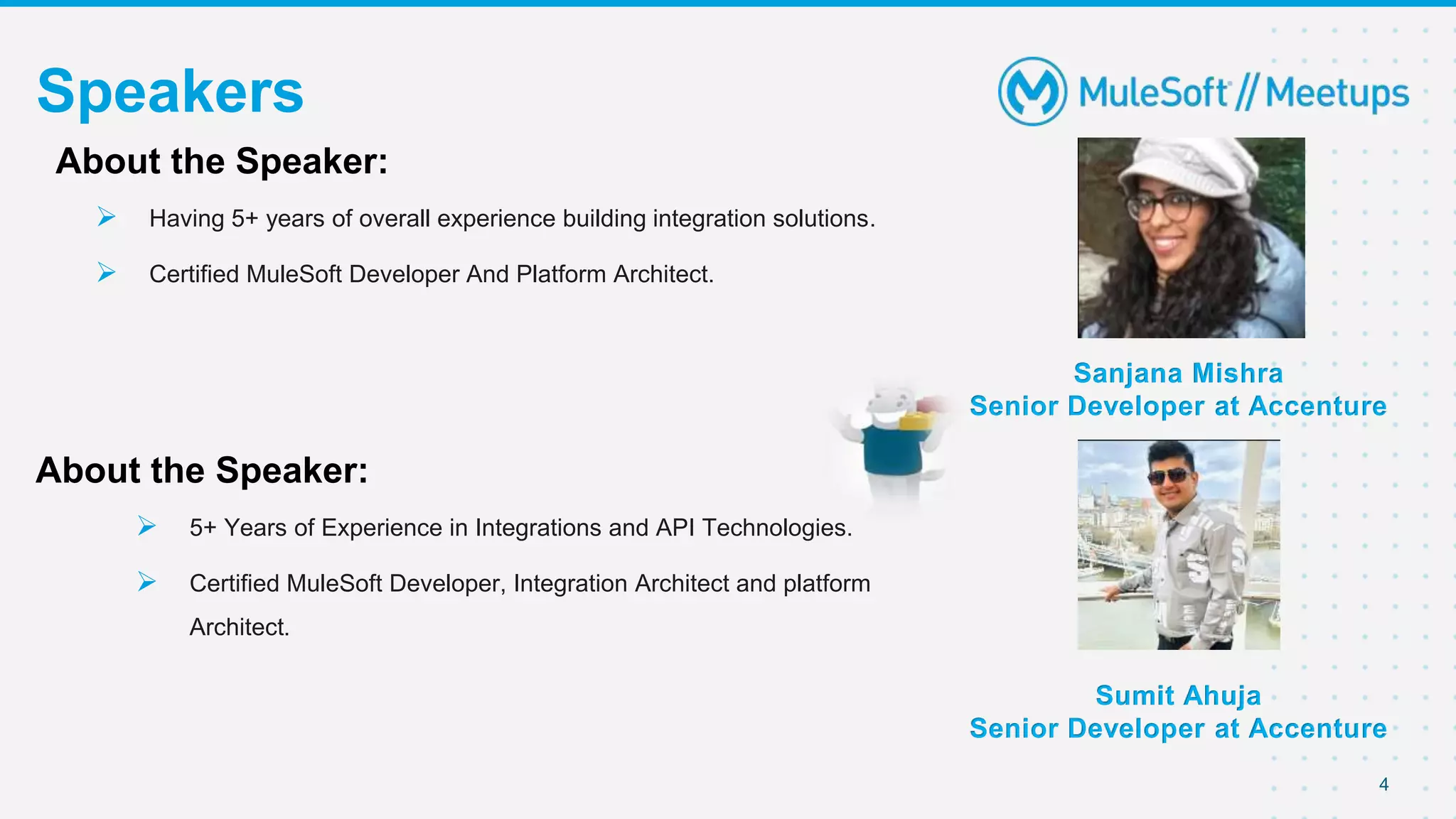 4
Speakers
Sanjana Mishra
Senior Developer at Accenture
About the Speaker:
 Having 5+ years of overall experience building integration solutions.
 Certified MuleSoft Developer And Platform Architect.
About the Speaker:
 5+ Years of Experience in Integrations and API Technologies.
 Certified MuleSoft Developer, Integration Architect and platform
Architect.
Sumit Ahuja
Senior Developer at Accenture
 