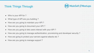 Think Things Through
● Who is your API for ?
● What type of API are you building ?
● How are you going to maintain your API ?
● How are you going to document your API ?
● How are you going to lets users interact with your API ?
● How are you going to manage authentication, provisioning and developer security ?
● How are going to protect your servers against attacks etc ?
● How are you going to manage support ?
13
 