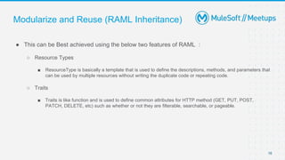 Modularize and Reuse (RAML Inheritance)
● This can be Best achieved using the below two features of RAML :
○ Resource Types
■ ResourceType is basically a template that is used to define the descriptions, methods, and parameters that
can be used by multiple resources without writing the duplicate code or repeating code.
○ Traits
■ Traits is like function and is used to define common attributes for HTTP method (GET, PUT, POST,
PATCH, DELETE, etc) such as whether or not they are filterable, searchable, or pageable.
16
 