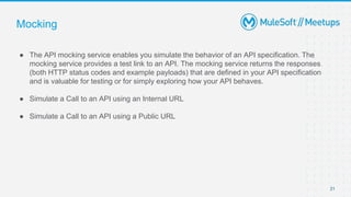 Mocking
● The API mocking service enables you simulate the behavior of an API specification. The
mocking service provides a test link to an API. The mocking service returns the responses
(both HTTP status codes and example payloads) that are defined in your API specification
and is valuable for testing or for simply exploring how your API behaves.
● Simulate a Call to an API using an Internal URL
● Simulate a Call to an API using a Public URL
21
 