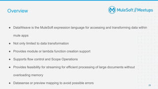 Overview
● DataWeave is the MuleSoft expression language for accessing and transforming data within
mule apps
● Not only limited to data transformation
● Provides module or lambda function creation support
● Supports flow control and Scope Operations
● Provides feasibility for streaming for efficient processing of large documents without
overloading memory
● Datasense or preview mapping to avoid possible errors
29
 