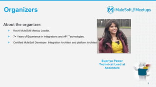 3
Organizers
Supriya Pawar
Technical Lead at
Accenture
About the organizer:
 Kochi MuleSoft Meetup Leader.
 7+ Years of Experience in Integrations and API Technologies.
 Certified MuleSoft Developer, Integration Architect and platform Architect.
 