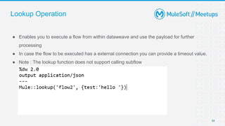 Lookup Operation
● Enables you to execute a flow from within dataweave and use the payload for further
processing
● In case the flow to be executed has a external connection you can provide a timeout value.
● Note : The lookup function does not support calling subflow
34
 