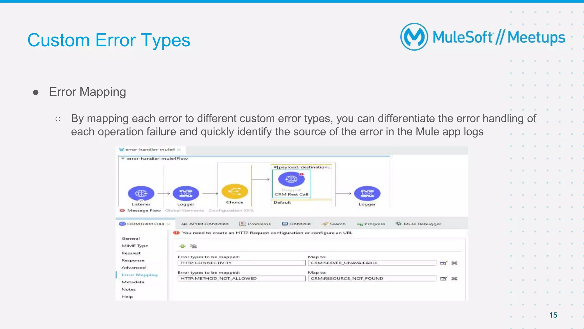 Custom Error Types
● Error Mapping
○ By mapping each error to different custom error types, you can differentiate the error handling of
each operation failure and quickly identify the source of the error in the Mule app logs
15