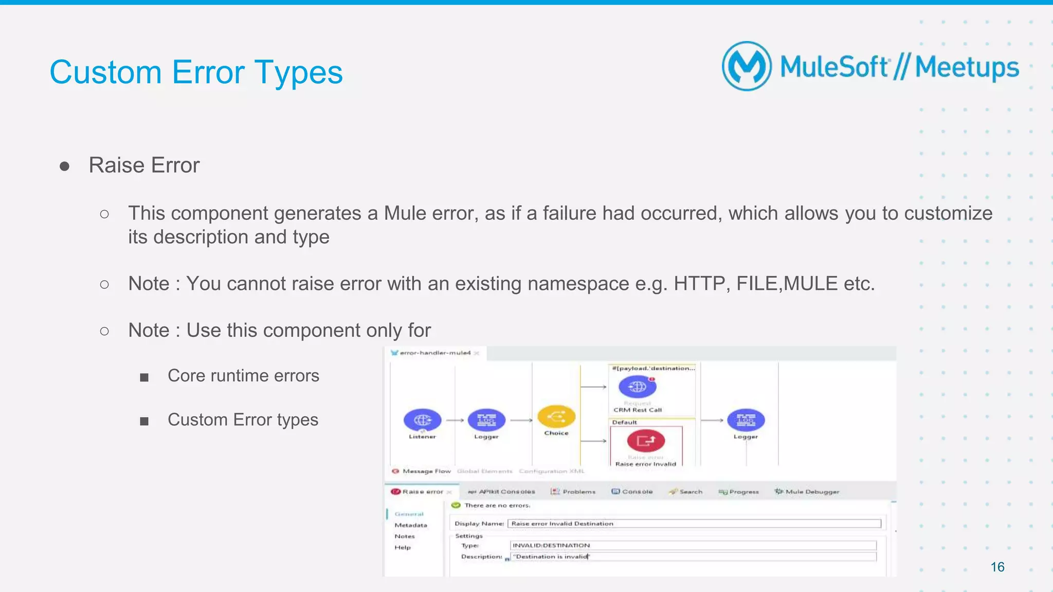 Custom Error Types
● Raise Error
○ This component generates a Mule error, as if a failure had occurred, which allows you to customize
its description and type
○ Note : You cannot raise error with an existing namespace e.g. HTTP, FILE,MULE etc.
○ Note : Use this component only for
■ Core runtime errors
■ Custom Error types
16