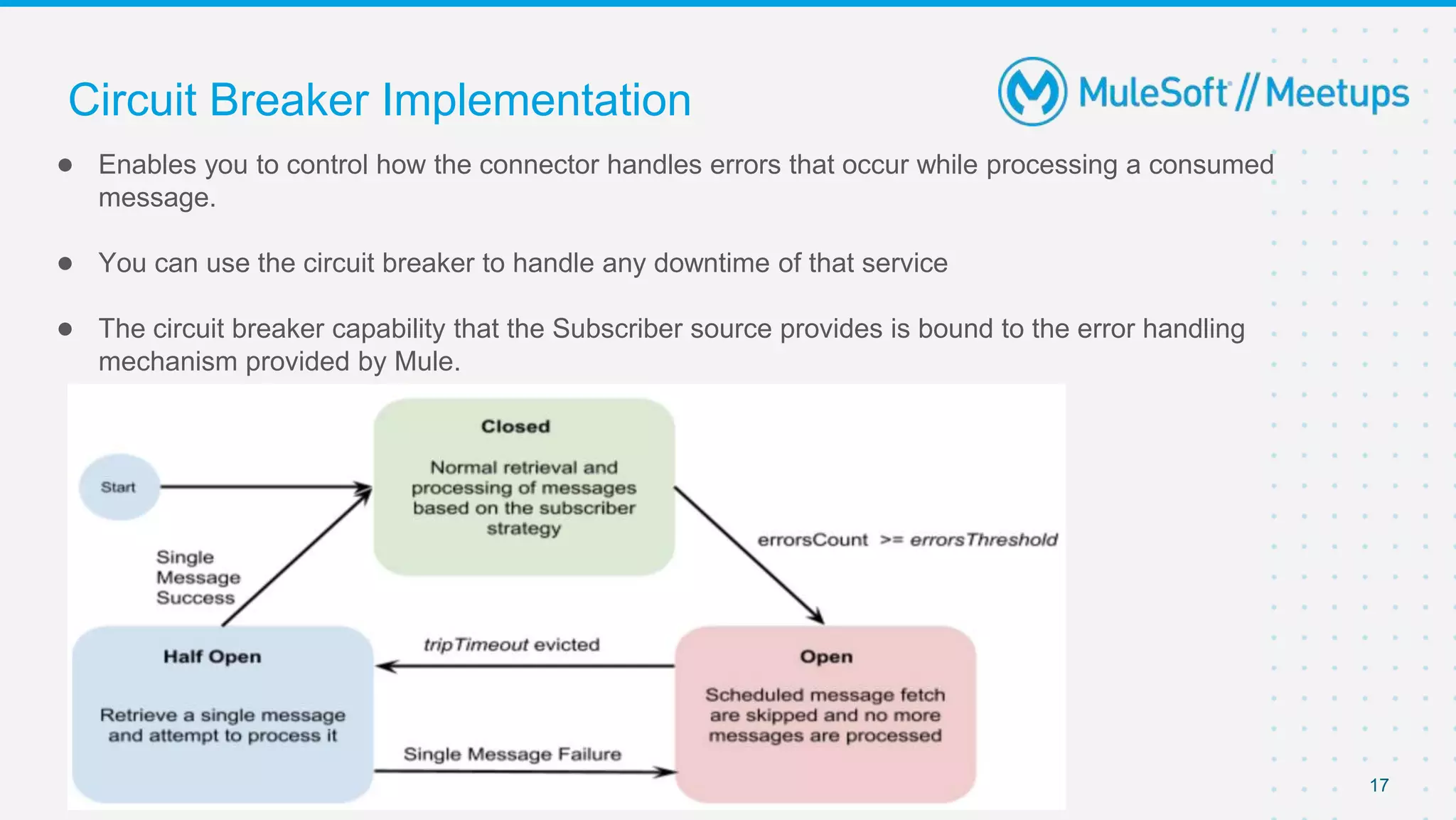 Circuit Breaker Implementation
● Enables you to control how the connector handles errors that occur while processing a consumed
message.
● You can use the circuit breaker to handle any downtime of that service
● The circuit breaker capability that the Subscriber source provides is bound to the error handling
mechanism provided by Mule.
17