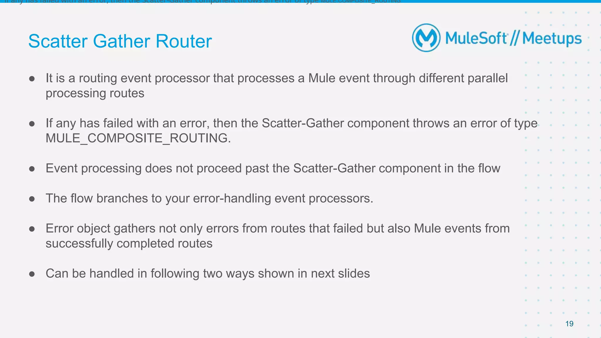 Scatter Gather Router
● It is a routing event processor that processes a Mule event through different parallel
processing routes
● If any has failed with an error, then the Scatter-Gather component throws an error of type
MULE_COMPOSITE_ROUTING.
● Event processing does not proceed past the Scatter-Gather component in the flow
● The flow branches to your error-handling event processors.
● Error object gathers not only errors from routes that failed but also Mule events from
successfully completed routes
● Can be handled in following two ways shown in next slides
19
if any has failed with an error, then the Scatter-Gather component throws an error of type MULE:COMPOSITE_ROUTING