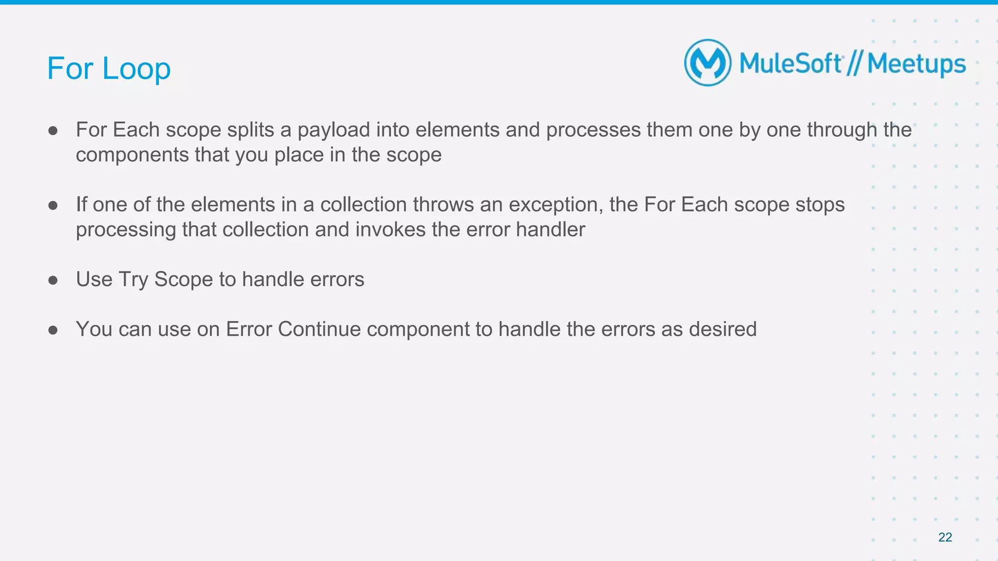 For Loop
● For Each scope splits a payload into elements and processes them one by one through the
components that you place in the scope
● If one of the elements in a collection throws an exception, the For Each scope stops
processing that collection and invokes the error handler
● Use Try Scope to handle errors
● You can use on Error Continue component to handle the errors as desired
22