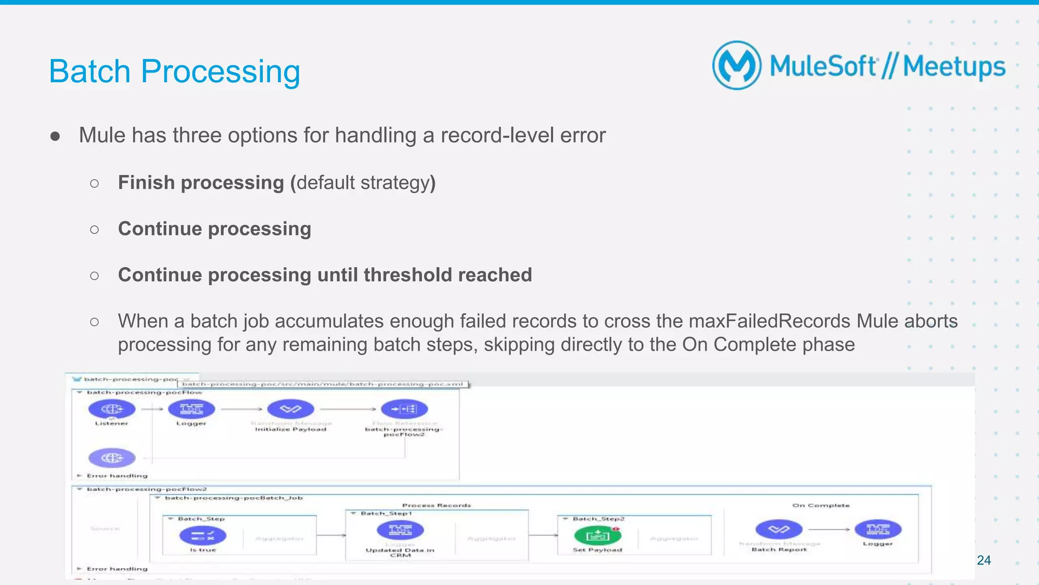 Batch Processing
● Mule has three options for handling a record-level error
○ Finish processing (default strategy)
○ Continue processing
○ Continue processing until threshold reached
○ When a batch job accumulates enough failed records to cross the maxFailedRecords Mule aborts
processing for any remaining batch steps, skipping directly to the On Complete phase
24