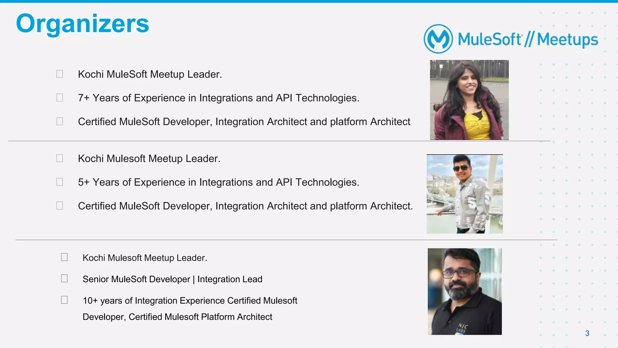 3
Organizers
⮚ Kochi MuleSoft Meetup Leader.
⮚ 7+ Years of Experience in Integrations and API Technologies.
⮚ Certified MuleSoft Developer, Integration Architect and platform Architect
⮚ Kochi Mulesoft Meetup Leader.
⮚ 5+ Years of Experience in Integrations and API Technologies.
⮚ Certified MuleSoft Developer, Integration Architect and platform Architect.
⮚ Kochi Mulesoft Meetup Leader.
⮚ Senior MuleSoft Developer | Integration Lead
⮚ 10+ years of Integration Experience Certified Mulesoft
Developer, Certified Mulesoft Platform Architect