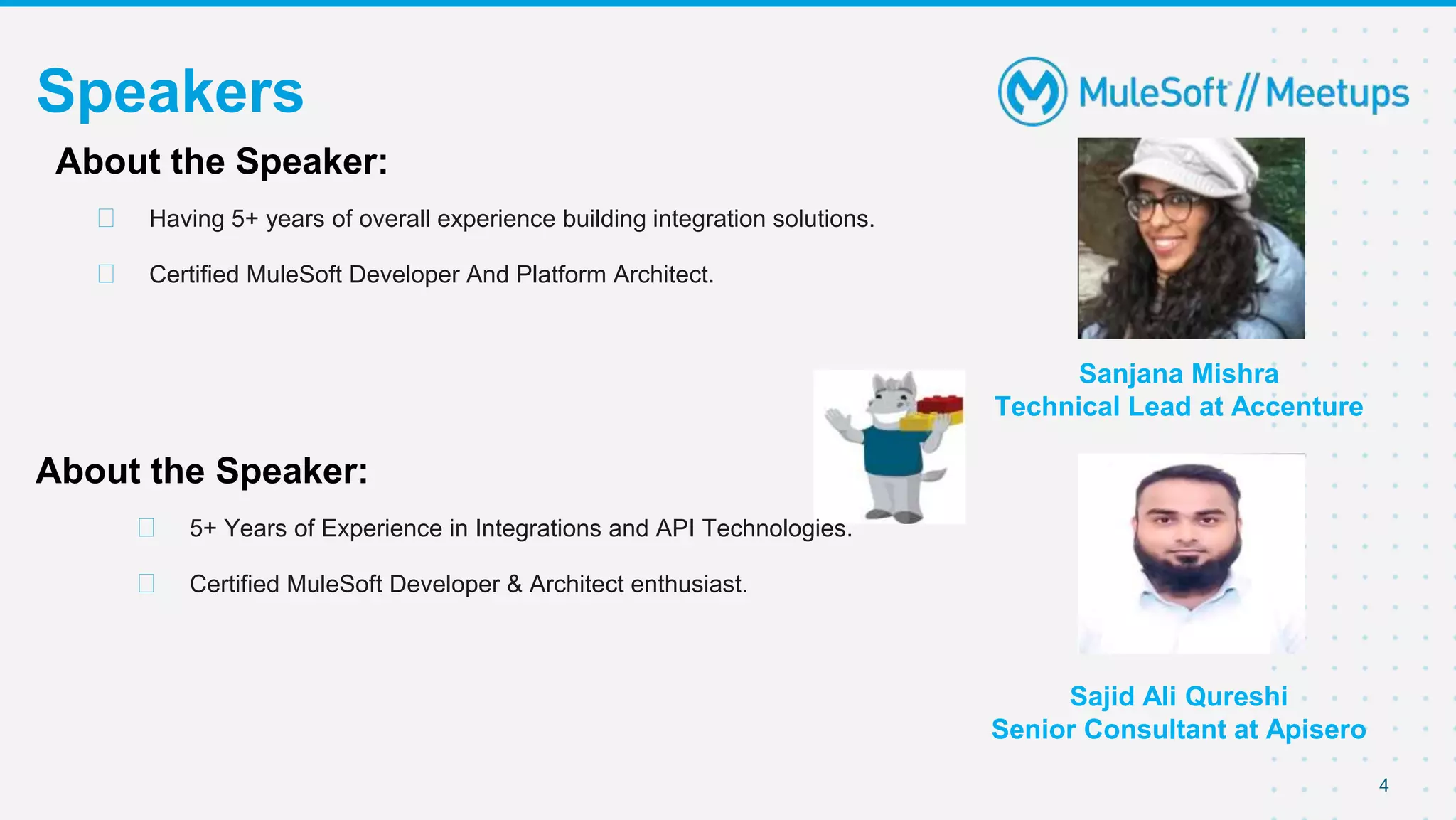4
Speakers
Sanjana Mishra
Technical Lead at Accenture
About the Speaker:
⮚ Having 5+ years of overall experience building integration solutions.
⮚ Certified MuleSoft Developer And Platform Architect.
About the Speaker:
⮚ 5+ Years of Experience in Integrations and API Technologies.
⮚ Certified MuleSoft Developer & Architect enthusiast.
Sajid Ali Qureshi
Senior Consultant at Apisero