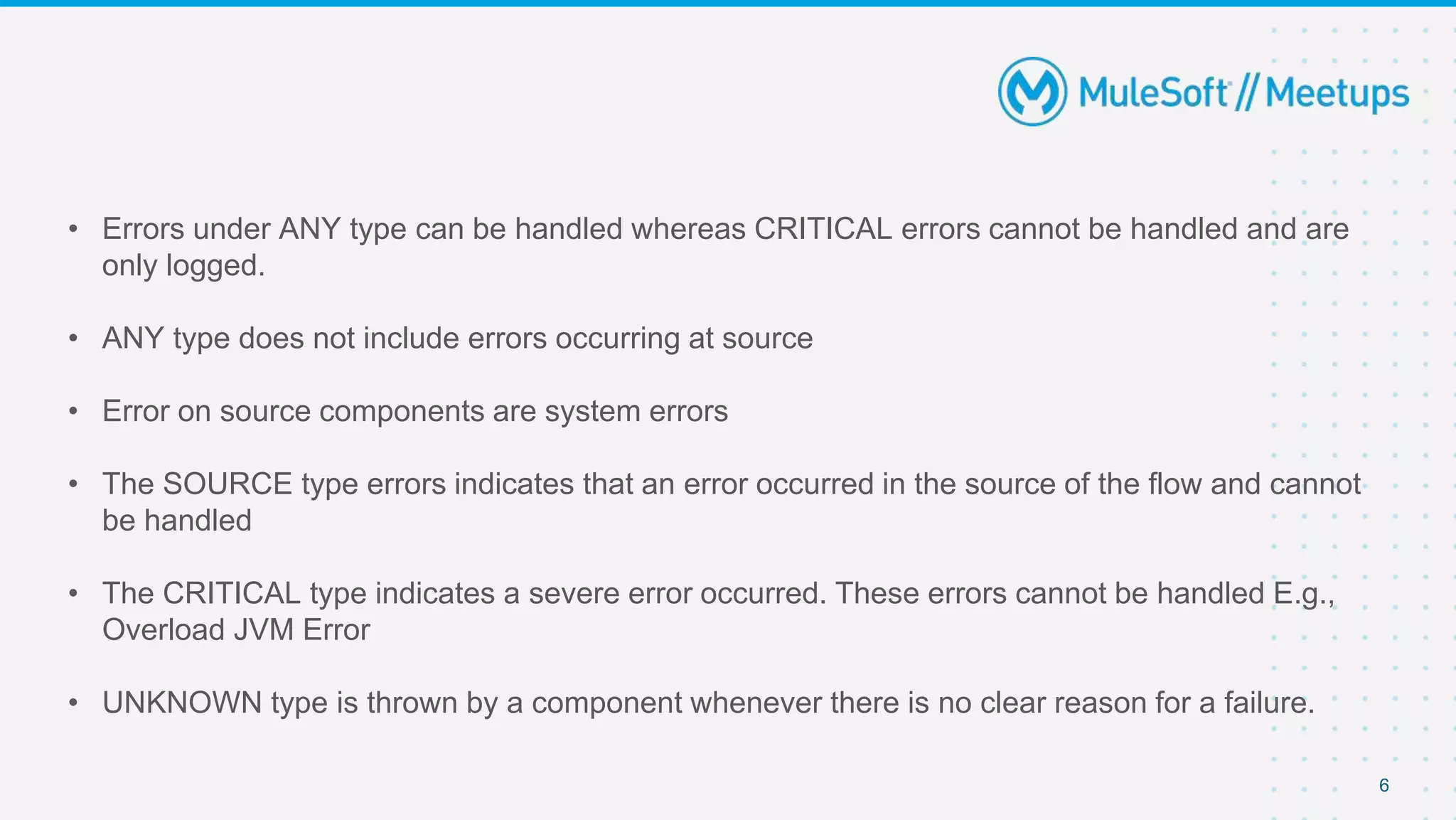 • Errors under ANY type can be handled whereas CRITICAL errors cannot be handled and are
only logged.
• ANY type does not include errors occurring at source
• Error on source components are system errors
• The SOURCE type errors indicates that an error occurred in the source of the flow and cannot
be handled
• The CRITICAL type indicates a severe error occurred. These errors cannot be handled E.g.,
Overload JVM Error
• UNKNOWN type is thrown by a component whenever there is no clear reason for a failure.
6