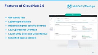 16
● Get started fast
● Lightweight Isolation
● Implement tighter security controls
● Low Operational Overhead
● Lower Entry point and Cost effective
● Simplified egress controls
16
Features of CloudHub 2.0
New
 