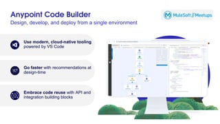 Anypoint Code Builder
Design, develop, and deploy from a single environment
Use modern, cloud-native tooling
powered by VS Code
Go faster with recommendations at
design-time
Embrace code reuse with API and
integration building blocks
 