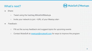 48
● Share:
○ Tweet using the hashtag #MuleSoftMeetups
○ Invite your network to join: <URL of your Meetup site>
● Feedback:
○ Fill out the survey feedback and suggest topics for upcoming events
○ Contact MuleSoft at meetups@mulesoft.com for ways to improve the program
What’s next?
 