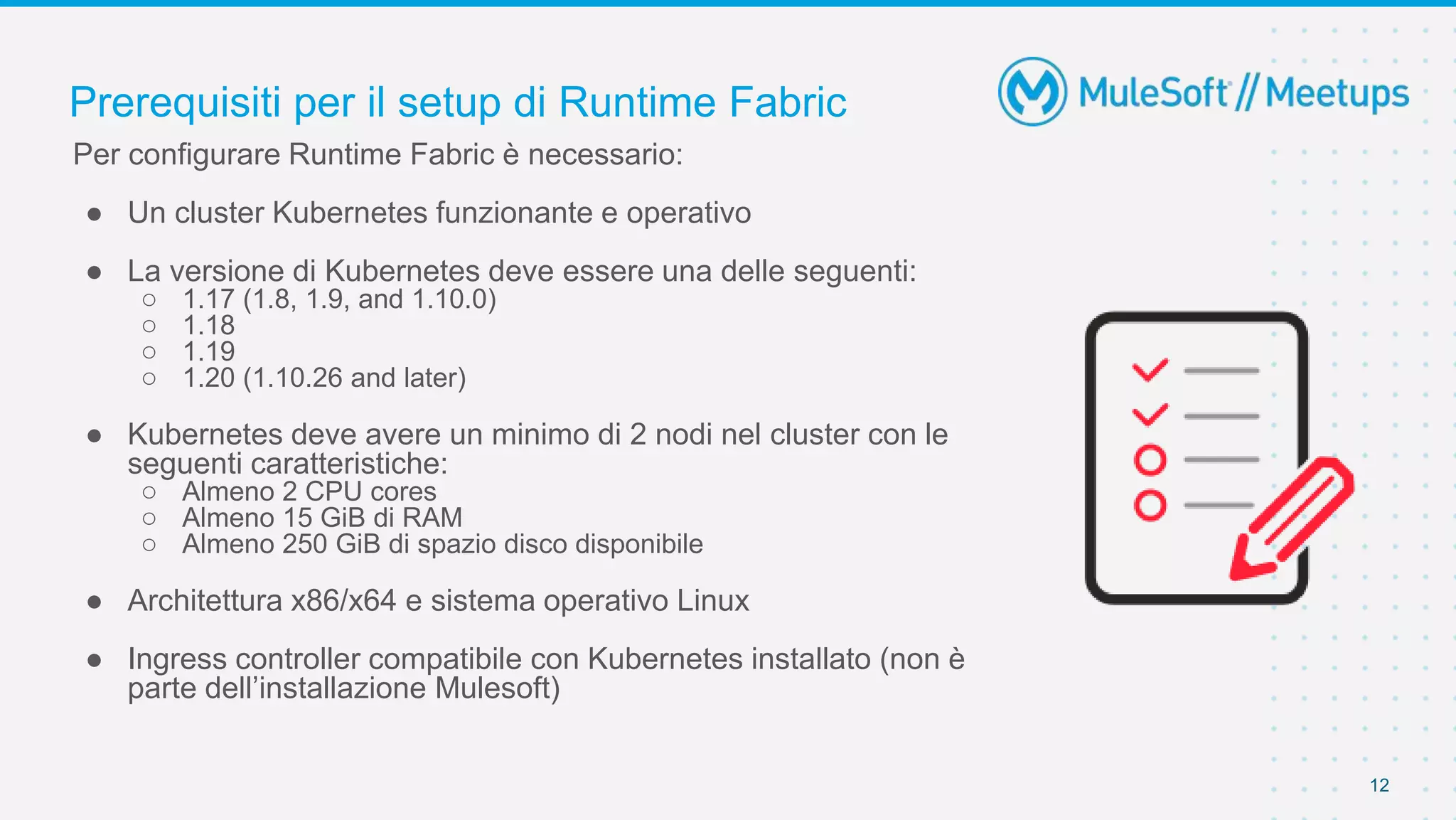 Prerequisiti per il setup di Runtime Fabric
12
Per configurare Runtime Fabric è necessario:
● Un cluster Kubernetes funzionante e operativo
● La versione di Kubernetes deve essere una delle seguenti:
○ 1.17 (1.8, 1.9, and 1.10.0)
○ 1.18
○ 1.19
○ 1.20 (1.10.26 and later)
● Kubernetes deve avere un minimo di 2 nodi nel cluster con le
seguenti caratteristiche:
○ Almeno 2 CPU cores
○ Almeno 15 GiB di RAM
○ Almeno 250 GiB di spazio disco disponibile
● Architettura x86/x64 e sistema operativo Linux
● Ingress controller compatibile con Kubernetes installato (non è
parte dell’installazione Mulesoft)
 