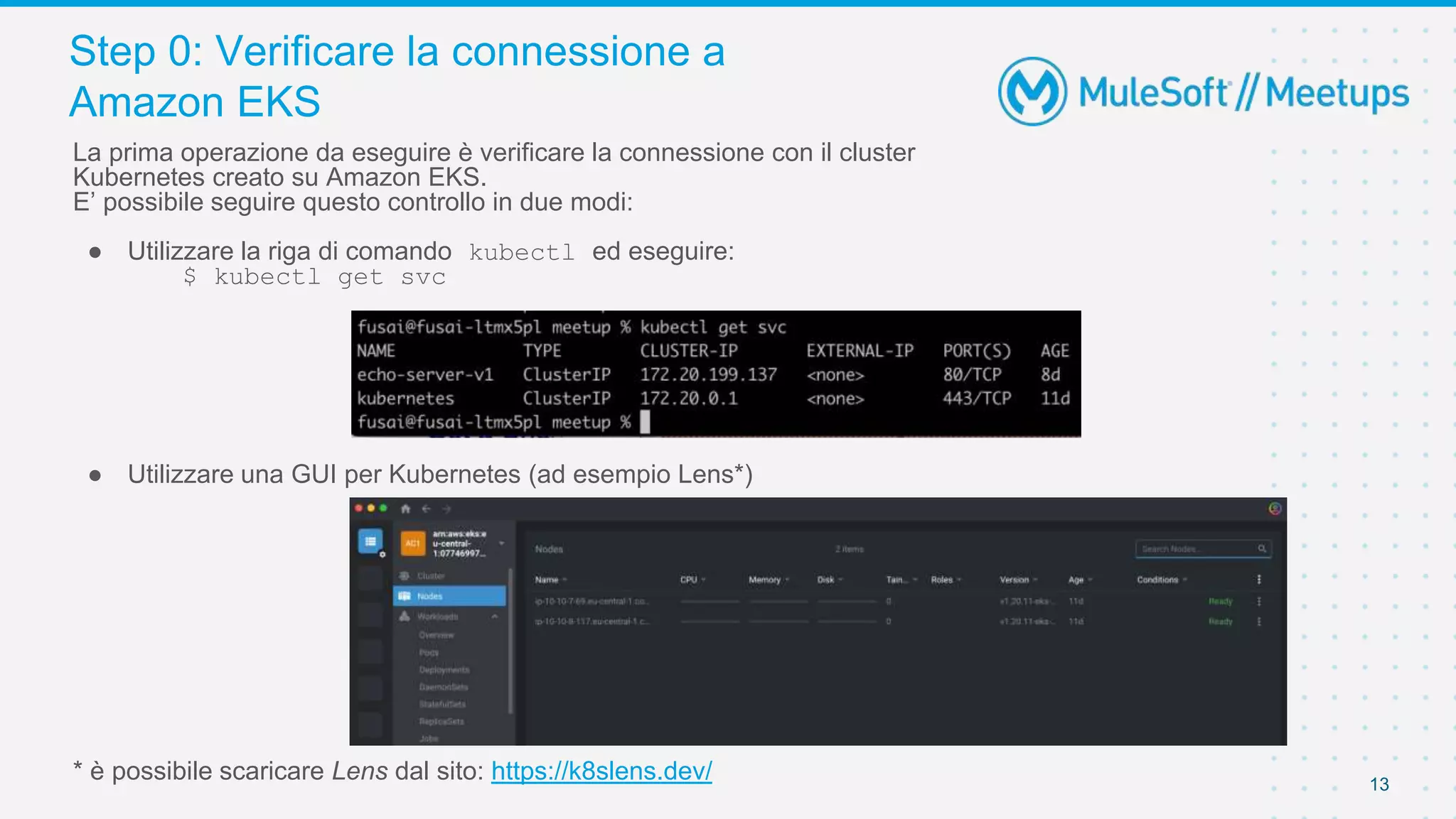 Step 0: Verificare la connessione a
Amazon EKS
13
La prima operazione da eseguire è verificare la connessione con il cluster
Kubernetes creato su Amazon EKS.
E’ possibile seguire questo controllo in due modi:
● Utilizzare la riga di comando kubectl ed eseguire:
$ kubectl get svc
● Utilizzare una GUI per Kubernetes (ad esempio Lens*)
* è possibile scaricare Lens dal sito: https://k8slens.dev/
 