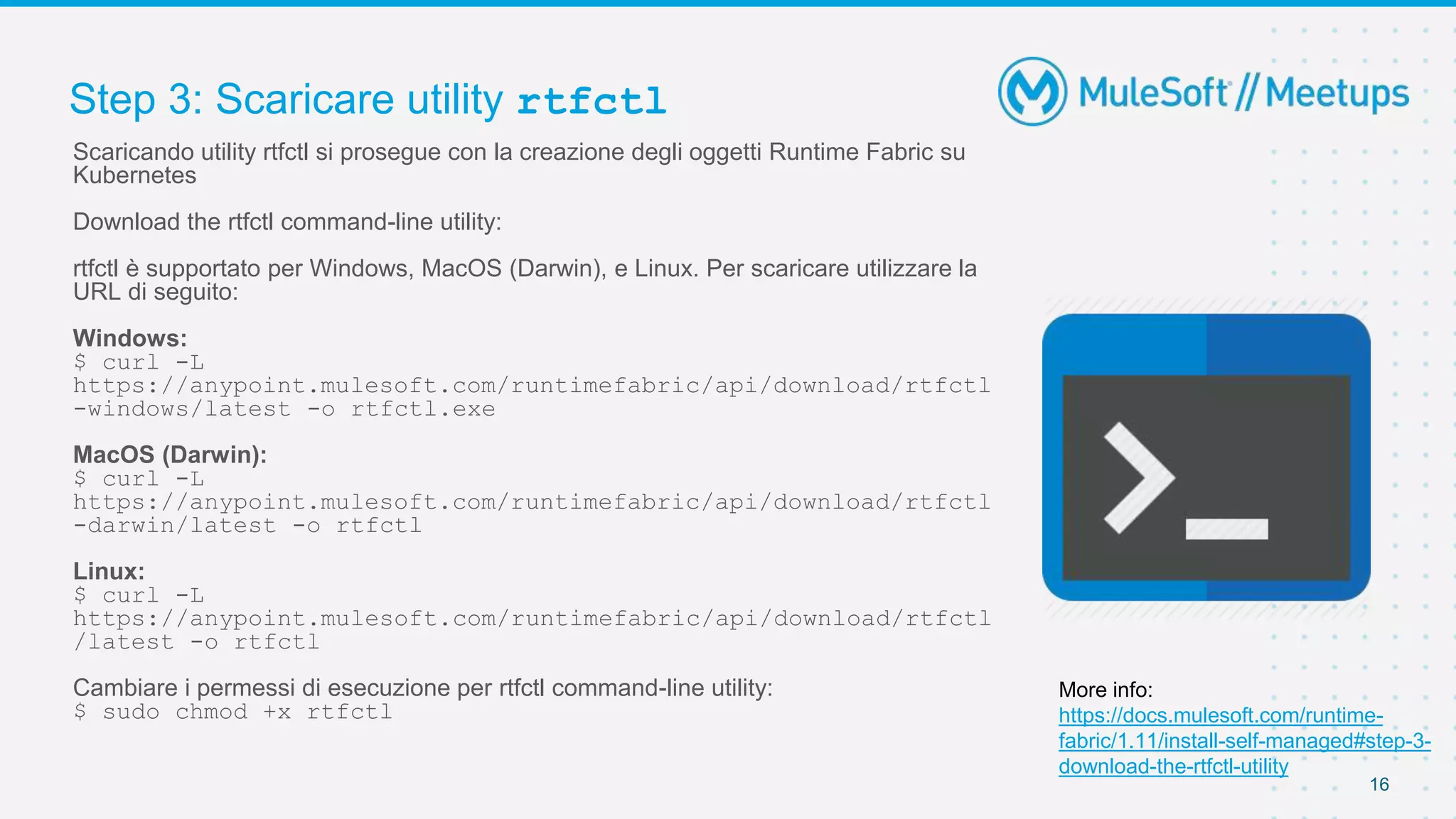 Step 3: Scaricare utility rtfctl
16
Scaricando utility rtfctl si prosegue con la creazione degli oggetti Runtime Fabric su
Kubernetes
Download the rtfctl command-line utility:
rtfctl è supportato per Windows, MacOS (Darwin), e Linux. Per scaricare utilizzare la
URL di seguito:
Windows:
$ curl -L
https://anypoint.mulesoft.com/runtimefabric/api/download/rtfctl
-windows/latest -o rtfctl.exe
MacOS (Darwin):
$ curl -L
https://anypoint.mulesoft.com/runtimefabric/api/download/rtfctl
-darwin/latest -o rtfctl
Linux:
$ curl -L
https://anypoint.mulesoft.com/runtimefabric/api/download/rtfctl
/latest -o rtfctl
Cambiare i permessi di esecuzione per rtfctl command-line utility:
$ sudo chmod +x rtfctl
More info:
https://docs.mulesoft.com/runtime-
fabric/1.11/install-self-managed#step-3-
download-the-rtfctl-utility
 