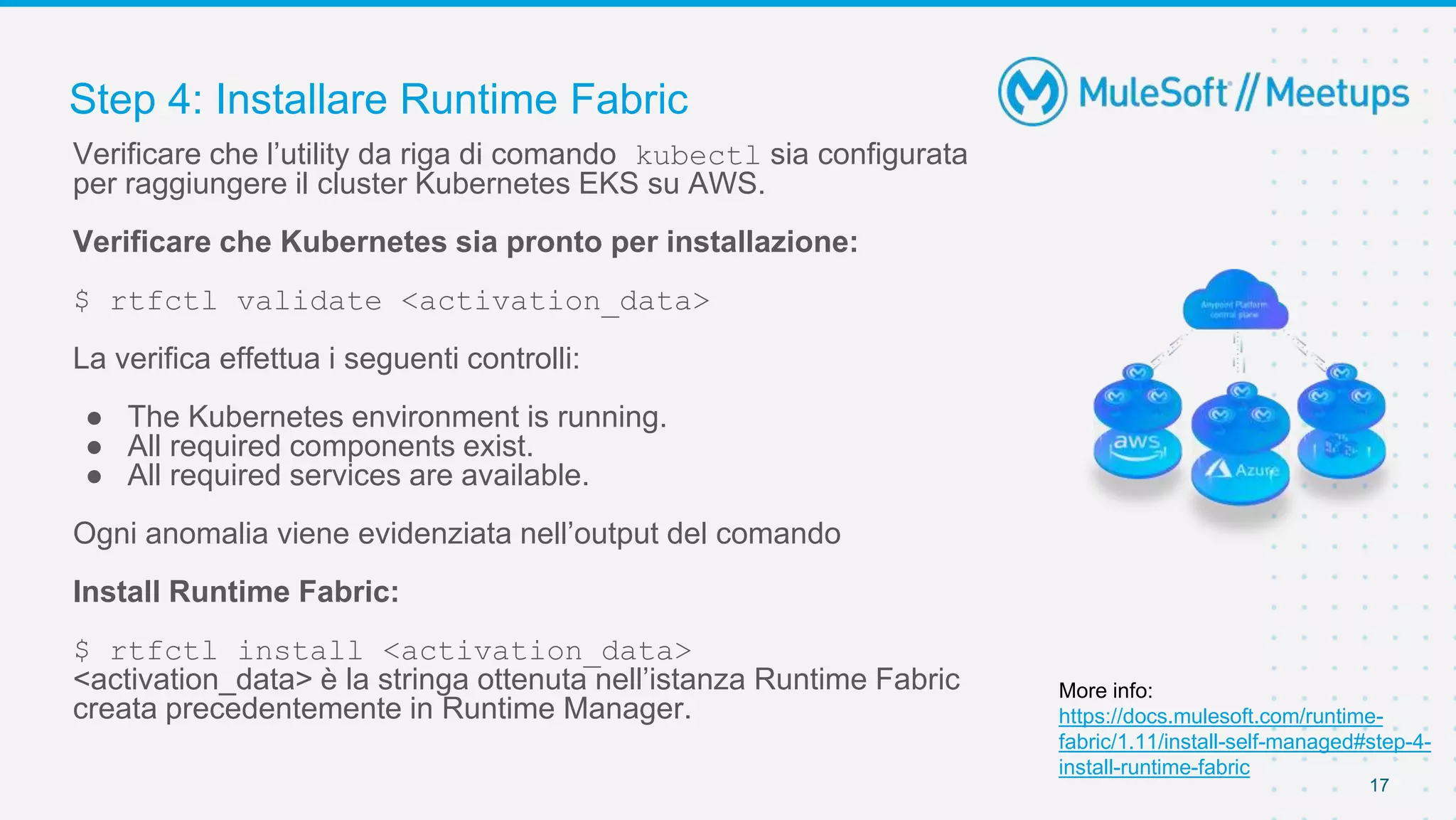 Step 4: Installare Runtime Fabric
17
Verificare che l’utility da riga di comando kubectl sia configurata
per raggiungere il cluster Kubernetes EKS su AWS.
Verificare che Kubernetes sia pronto per installazione:
$ rtfctl validate <activation_data>
La verifica effettua i seguenti controlli:
● The Kubernetes environment is running.
● All required components exist.
● All required services are available.
Ogni anomalia viene evidenziata nell’output del comando
Install Runtime Fabric:
$ rtfctl install <activation_data>
<activation_data> è la stringa ottenuta nell’istanza Runtime Fabric
creata precedentemente in Runtime Manager.
More info:
https://docs.mulesoft.com/runtime-
fabric/1.11/install-self-managed#step-4-
install-runtime-fabric
 
