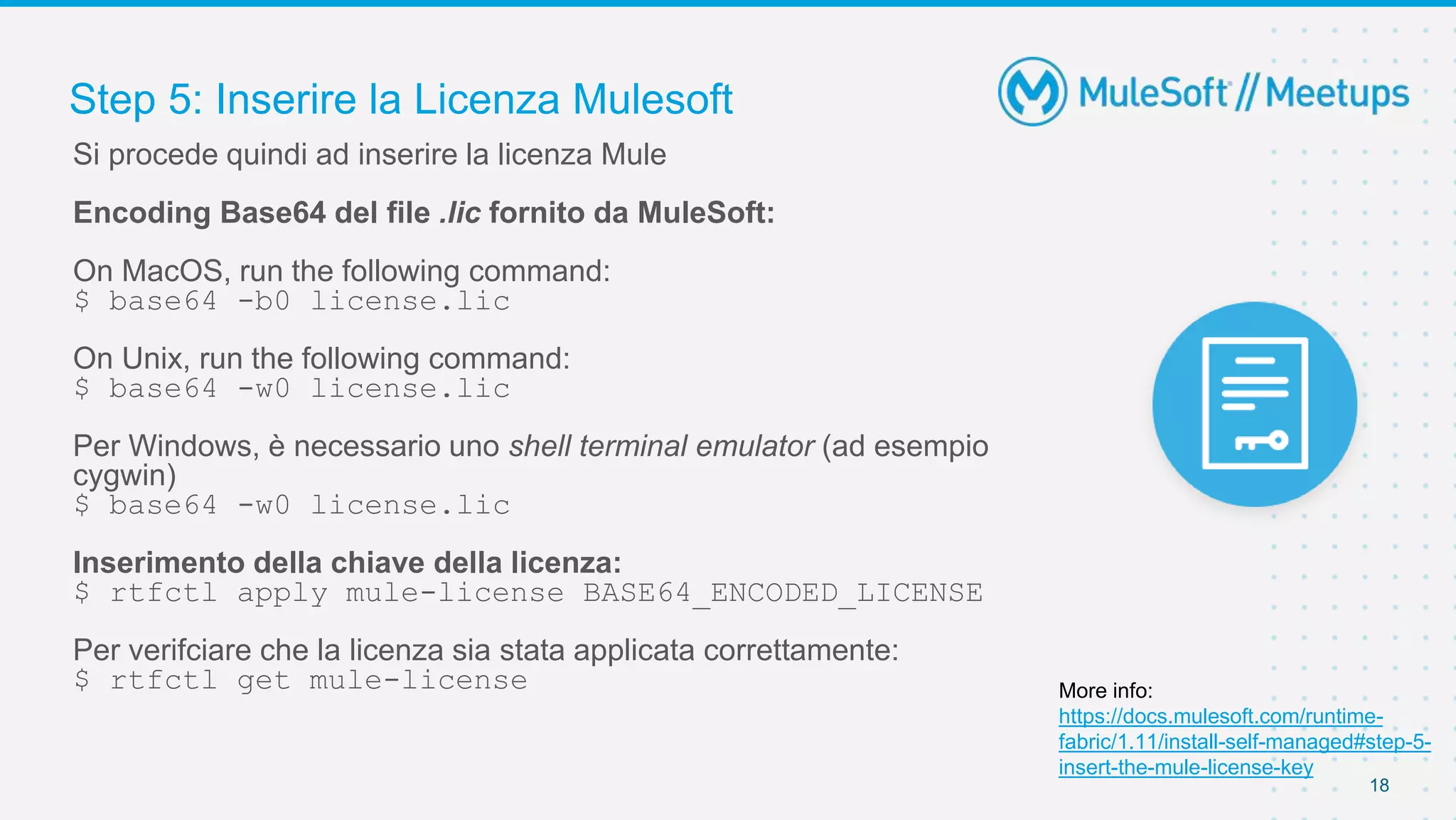Step 5: Inserire la Licenza Mulesoft
18
Si procede quindi ad inserire la licenza Mule
Encoding Base64 del file .lic fornito da MuleSoft:
On MacOS, run the following command:
$ base64 -b0 license.lic
On Unix, run the following command:
$ base64 -w0 license.lic
Per Windows, è necessario uno shell terminal emulator (ad esempio
cygwin)
$ base64 -w0 license.lic
Inserimento della chiave della licenza:
$ rtfctl apply mule-license BASE64_ENCODED_LICENSE
Per verifciare che la licenza sia stata applicata correttamente:
$ rtfctl get mule-license More info:
https://docs.mulesoft.com/runtime-
fabric/1.11/install-self-managed#step-5-
insert-the-mule-license-key
 