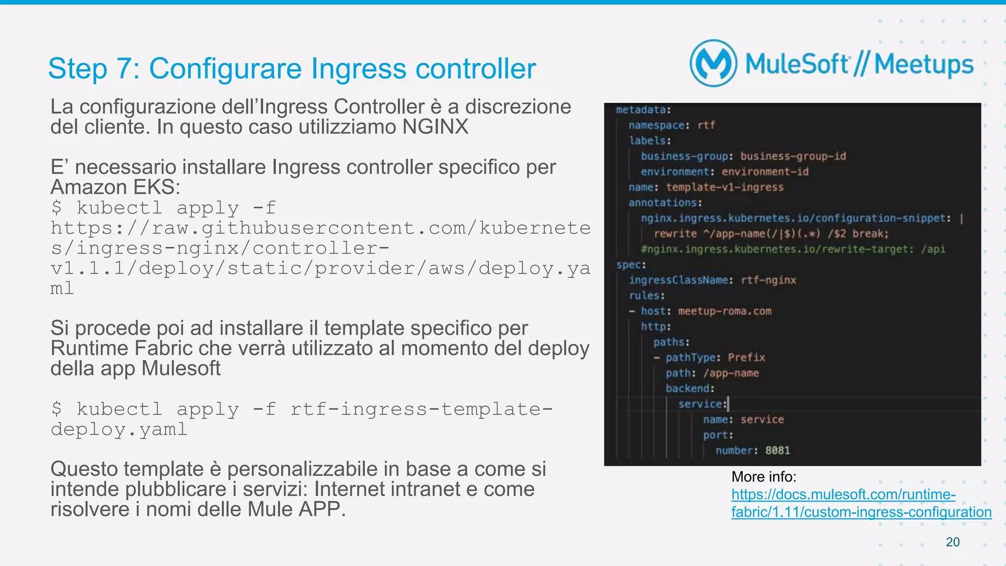 Step 7: Configurare Ingress controller
20
La configurazione dell’Ingress Controller è a discrezione
del cliente. In questo caso utilizziamo NGINX
E’ necessario installare Ingress controller specifico per
Amazon EKS:
$ kubectl apply -f
https://raw.githubusercontent.com/kubernete
s/ingress-nginx/controller-
v1.1.1/deploy/static/provider/aws/deploy.ya
ml
Si procede poi ad installare il template specifico per
Runtime Fabric che verrà utilizzato al momento del deploy
della app Mulesoft
$ kubectl apply -f rtf-ingress-template-
deploy.yaml
Questo template è personalizzabile in base a come si
intende plubblicare i servizi: Internet intranet e come
risolvere i nomi delle Mule APP.
More info:
https://docs.mulesoft.com/runtime-
fabric/1.11/custom-ingress-configuration
 