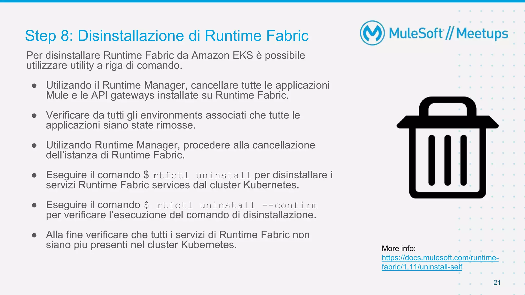 Step 8: Disinstallazione di Runtime Fabric
21
Per disinstallare Runtime Fabric da Amazon EKS è possibile
utilizzare utility a riga di comando.
● Utilizando il Runtime Manager, cancellare tutte le applicazioni
Mule e le API gateways installate su Runtime Fabric.
● Verificare da tutti gli environments associati che tutte le
applicazioni siano state rimosse.
● Utilizando Runtime Manager, procedere alla cancellazione
dell’istanza di Runtime Fabric.
● Eseguire il comando $ rtfctl uninstall per disinstallare i
servizi Runtime Fabric services dal cluster Kubernetes.
● Eseguire il comando $ rtfctl uninstall --confirm
per verificare l’esecuzione del comando di disinstallazione.
● Alla fine verificare che tutti i servizi di Runtime Fabric non
siano piu presenti nel cluster Kubernetes. More info:
https://docs.mulesoft.com/runtime-
fabric/1.11/uninstall-self
 