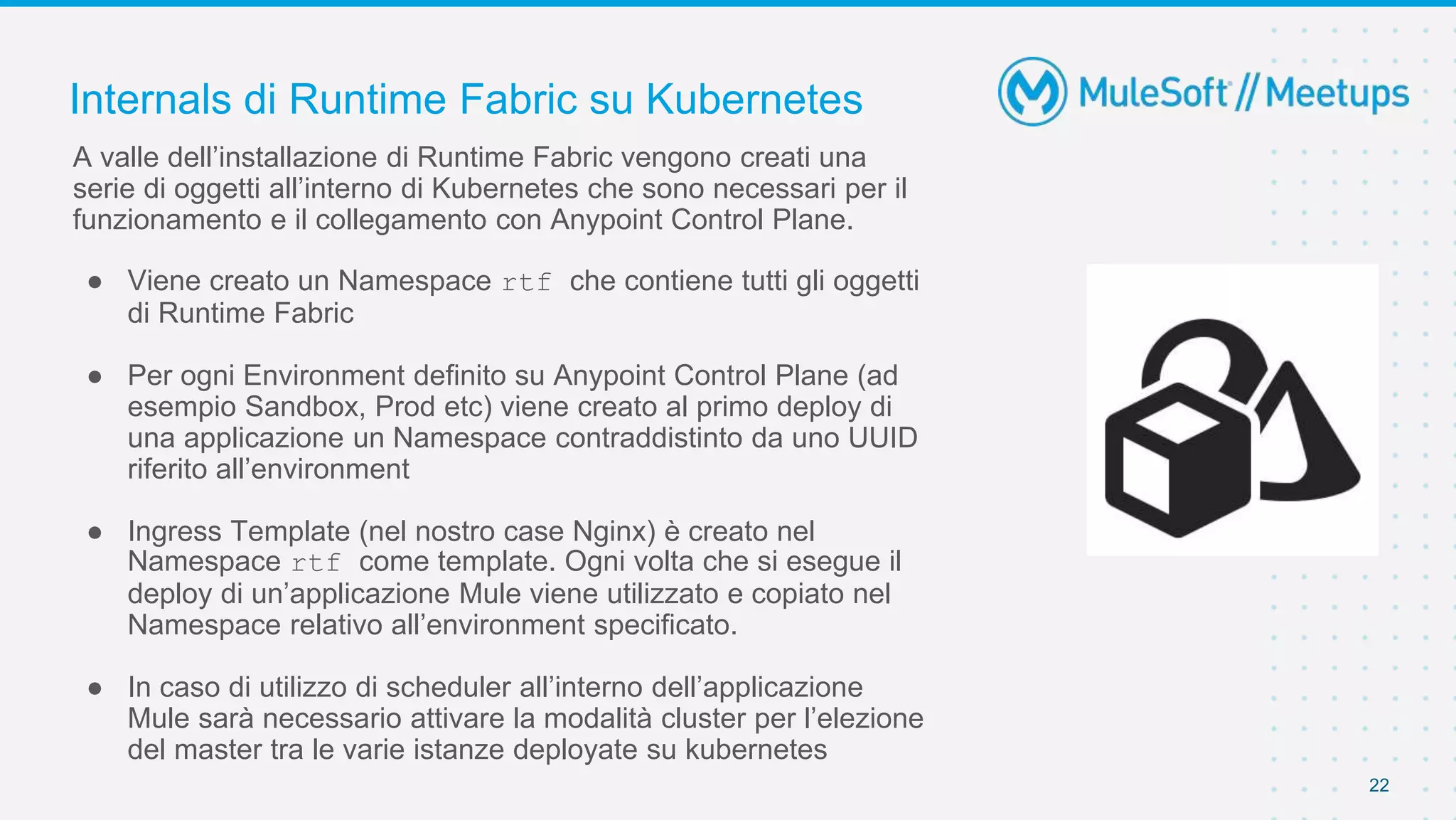 Internals di Runtime Fabric su Kubernetes
22
A valle dell’installazione di Runtime Fabric vengono creati una
serie di oggetti all’interno di Kubernetes che sono necessari per il
funzionamento e il collegamento con Anypoint Control Plane.
● Viene creato un Namespace rtf che contiene tutti gli oggetti
di Runtime Fabric
● Per ogni Environment definito su Anypoint Control Plane (ad
esempio Sandbox, Prod etc) viene creato al primo deploy di
una applicazione un Namespace contraddistinto da uno UUID
riferito all’environment
● Ingress Template (nel nostro case Nginx) è creato nel
Namespace rtf come template. Ogni volta che si esegue il
deploy di un’applicazione Mule viene utilizzato e copiato nel
Namespace relativo all’environment specificato.
● In caso di utilizzo di scheduler all’interno dell’applicazione
Mule sarà necessario attivare la modalità cluster per l’elezione
del master tra le varie istanze deployate su kubernetes
 