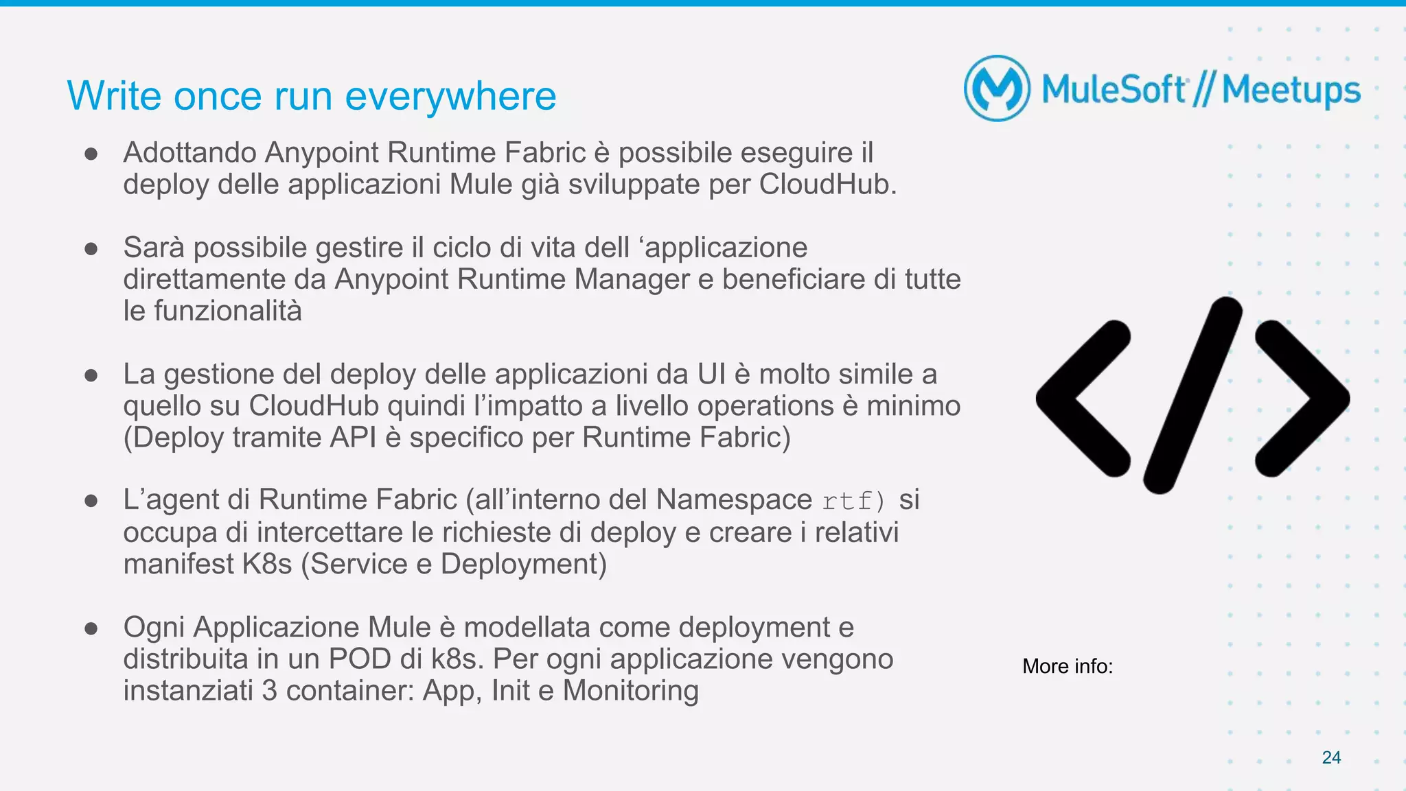Write once run everywhere
24
● Adottando Anypoint Runtime Fabric è possibile eseguire il
deploy delle applicazioni Mule già sviluppate per CloudHub.
● Sarà possibile gestire il ciclo di vita dell ‘applicazione
direttamente da Anypoint Runtime Manager e beneficiare di tutte
le funzionalità
● La gestione del deploy delle applicazioni da UI è molto simile a
quello su CloudHub quindi l’impatto a livello operations è minimo
(Deploy tramite API è specifico per Runtime Fabric)
● L’agent di Runtime Fabric (all’interno del Namespace rtf) si
occupa di intercettare le richieste di deploy e creare i relativi
manifest K8s (Service e Deployment)
● Ogni Applicazione Mule è modellata come deployment e
distribuita in un POD di k8s. Per ogni applicazione vengono
instanziati 3 container: App, Init e Monitoring
More info:
 