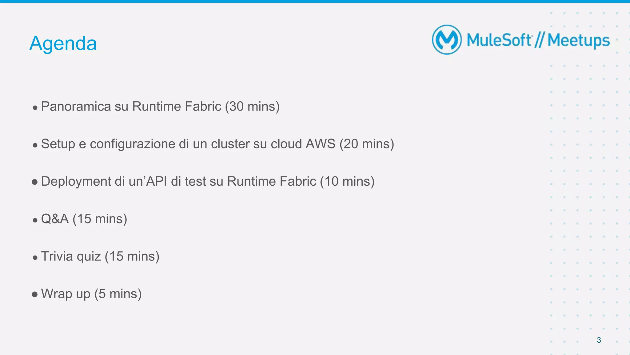 3
● Panoramica su Runtime Fabric (30 mins)
● Setup e configurazione di un cluster su cloud AWS (20 mins)
● Deployment di un’API di test su Runtime Fabric (10 mins)
● Q&A (15 mins)
● Trivia quiz (15 mins)
● Wrap up (5 mins)
Agenda
 