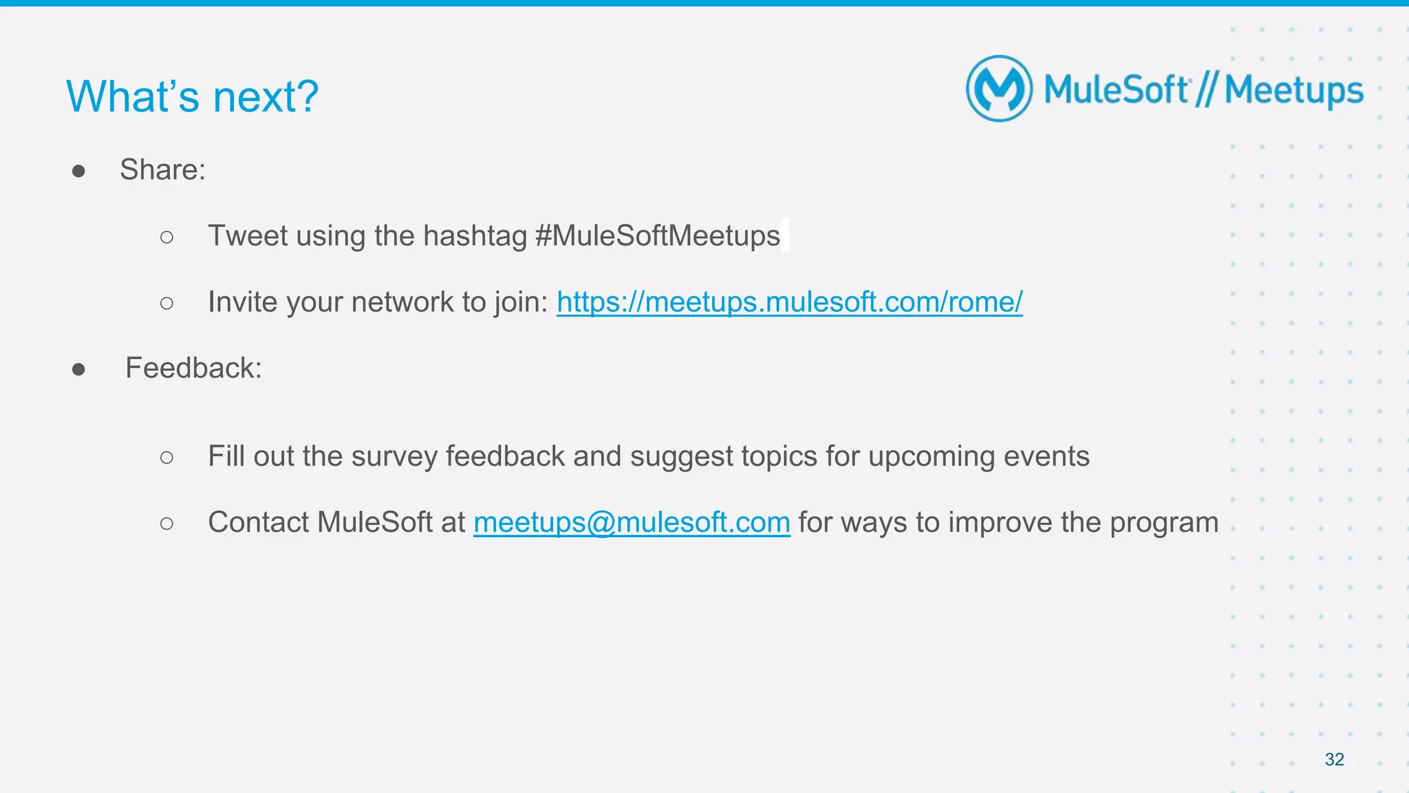 32
● Share:
○ Tweet using the hashtag #MuleSoftMeetups
○ Invite your network to join: https://meetups.mulesoft.com/rome/
● Feedback:
○ Fill out the survey feedback and suggest topics for upcoming events
○ Contact MuleSoft at meetups@mulesoft.com for ways to improve the program
What’s next?
 