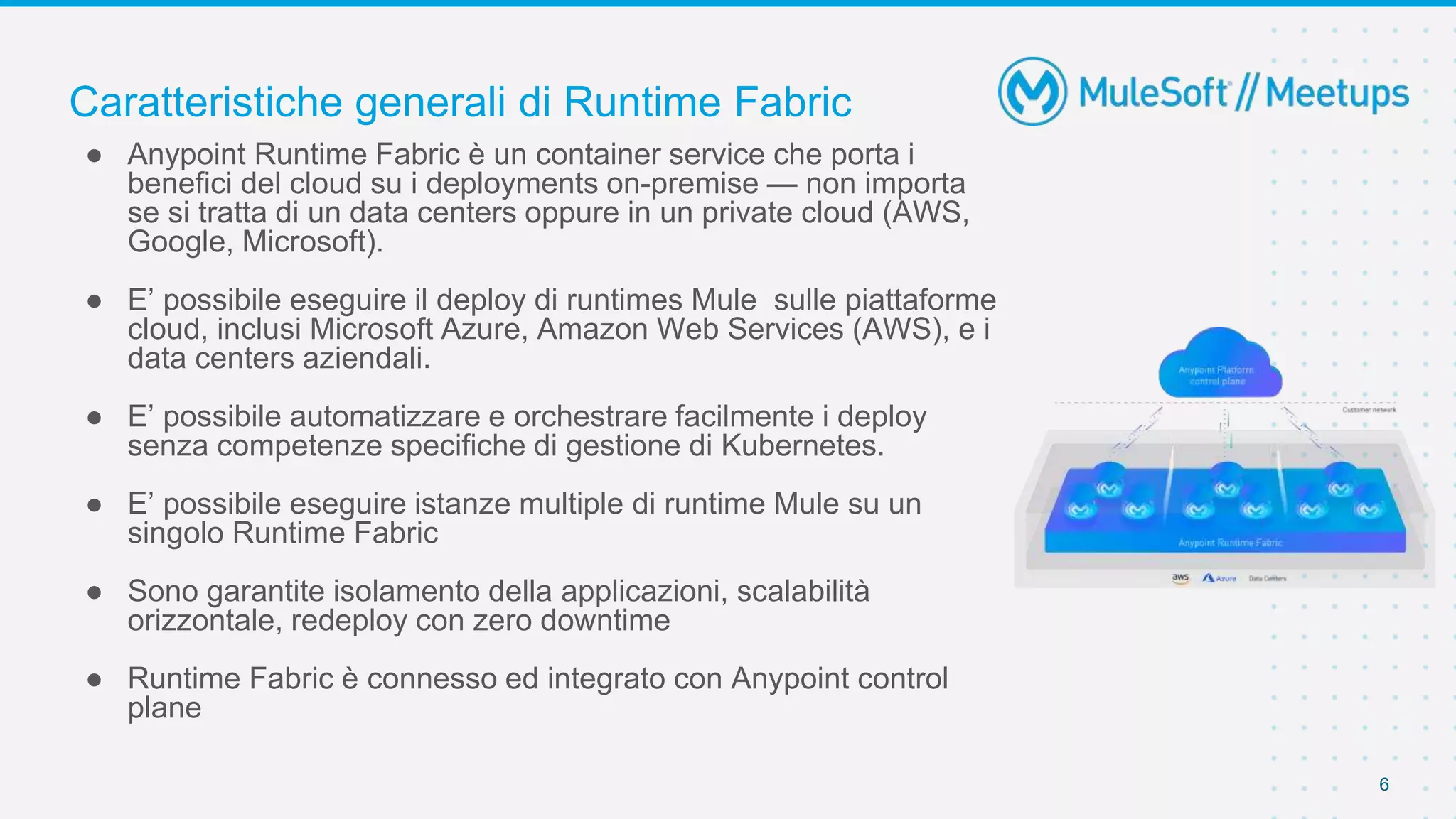 Caratteristiche generali di Runtime Fabric
6
● Anypoint Runtime Fabric è un container service che porta i
benefici del cloud su i deployments on-premise — non importa
se si tratta di un data centers oppure in un private cloud (AWS,
Google, Microsoft).
● E’ possibile eseguire il deploy di runtimes Mule sulle piattaforme
cloud, inclusi Microsoft Azure, Amazon Web Services (AWS), e i
data centers aziendali.
● E’ possibile automatizzare e orchestrare facilmente i deploy
senza competenze specifiche di gestione di Kubernetes.
● E’ possibile eseguire istanze multiple di runtime Mule su un
singolo Runtime Fabric
● Sono garantite isolamento della applicazioni, scalabilità
orizzontale, redeploy con zero downtime
● Runtime Fabric è connesso ed integrato con Anypoint control
plane
 