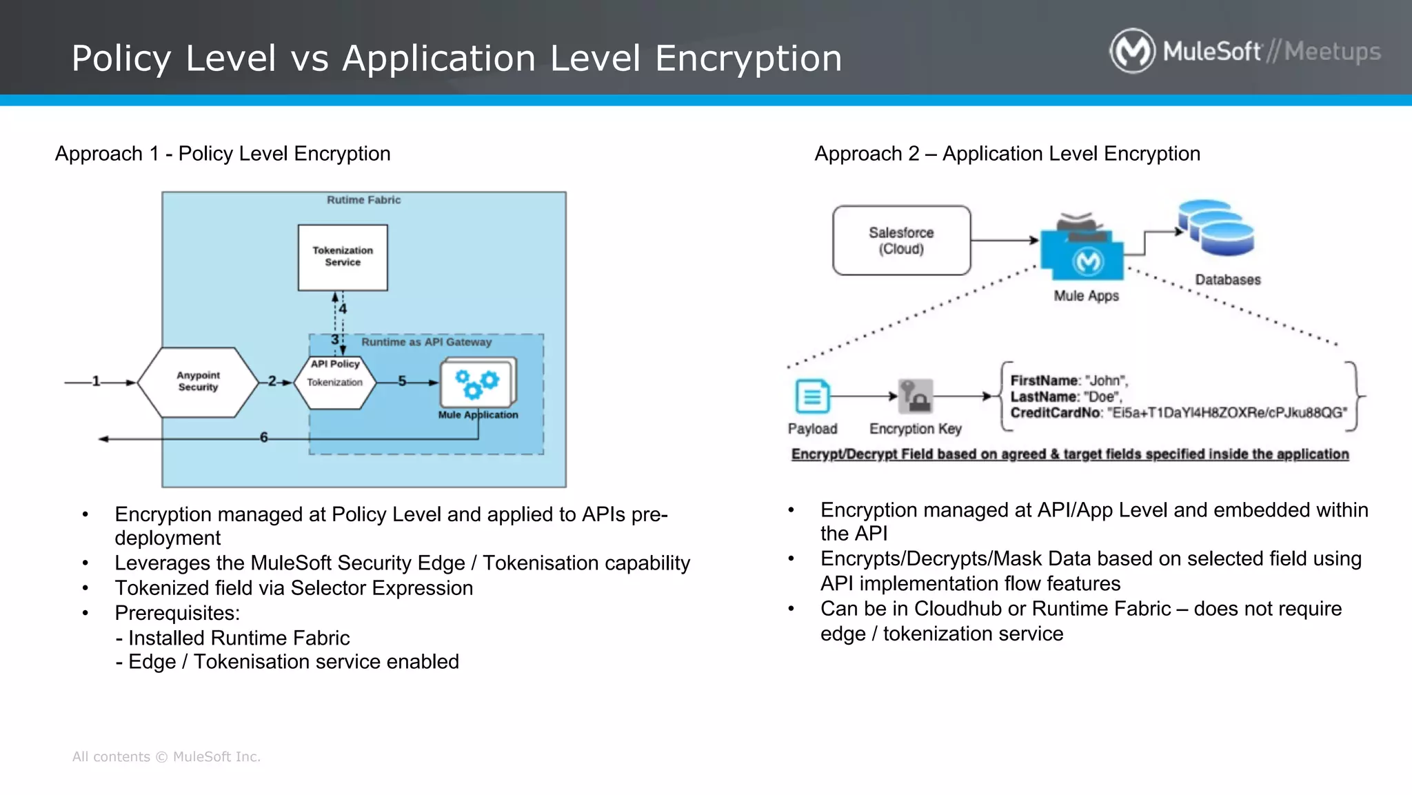 All contents © MuleSoft Inc.
Policy Level vs Application Level Encryption
Approach 1 - Policy Level Encryption
• Encryption managed at Policy Level and applied to APIs pre-
deployment
• Leverages the MuleSoft Security Edge / Tokenisation capability
• Tokenized field via Selector Expression
• Prerequisites:
- Installed Runtime Fabric
- Edge / Tokenisation service enabled
Approach 2 – Application Level Encryption
• Encryption managed at API/App Level and embedded within
the API
• Encrypts/Decrypts/Mask Data based on selected field using
API implementation flow features
• Can be in Cloudhub or Runtime Fabric – does not require
edge / tokenization service
 