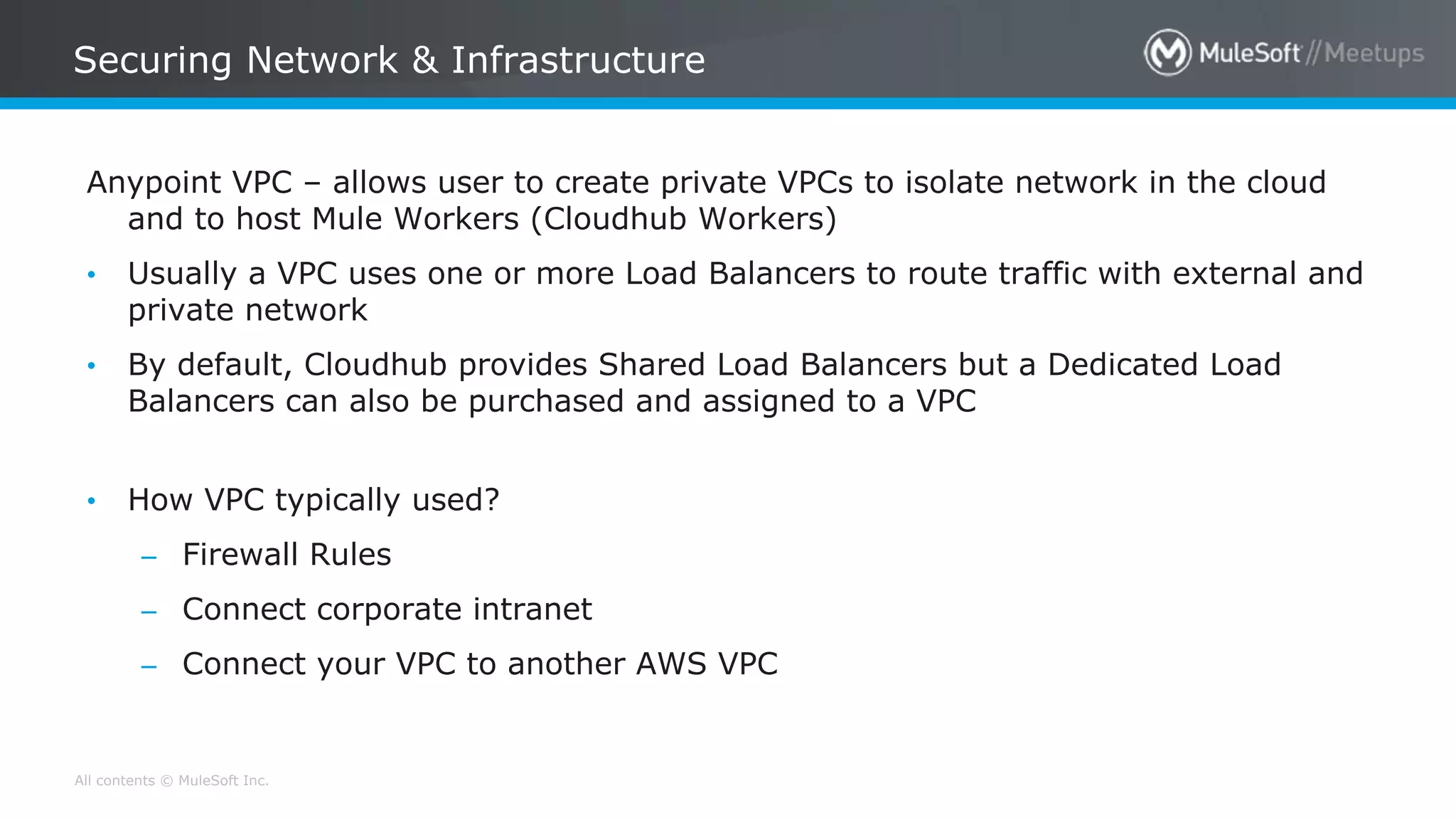 All contents © MuleSoft Inc.
Securing Network & Infrastructure
Anypoint VPC – allows user to create private VPCs to isolate network in the cloud
and to host Mule Workers (Cloudhub Workers)
• Usually a VPC uses one or more Load Balancers to route traffic with external and
private network
• By default, Cloudhub provides Shared Load Balancers but a Dedicated Load
Balancers can also be purchased and assigned to a VPC
• How VPC typically used?
– Firewall Rules
– Connect corporate intranet
– Connect your VPC to another AWS VPC
 