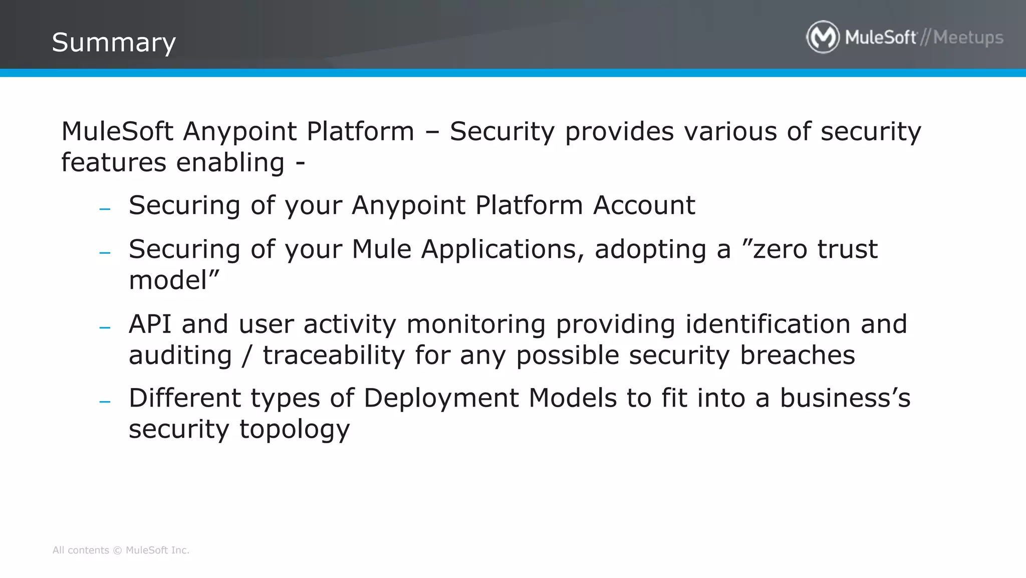 All contents © MuleSoft Inc.
Summary
MuleSoft Anypoint Platform – Security provides various of security
features enabling -
– Securing of your Anypoint Platform Account
– Securing of your Mule Applications, adopting a ”zero trust
model”
– API and user activity monitoring providing identification and
auditing / traceability for any possible security breaches
– Different types of Deployment Models to fit into a business’s
security topology
 