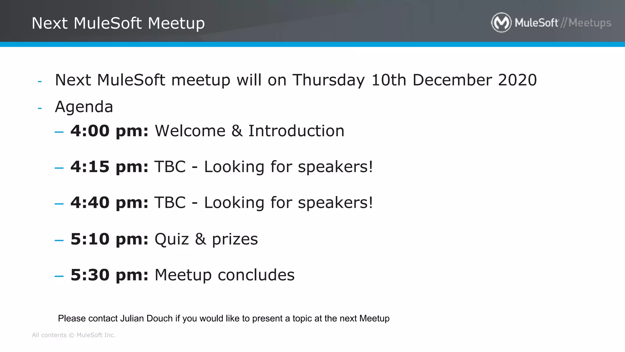 All contents © MuleSoft Inc.
Next MuleSoft Meetup
- Next MuleSoft meetup will on Thursday 10th December 2020
- Agenda
– 4:00 pm: Welcome & Introduction
– 4:15 pm: TBC - Looking for speakers!
– 4:40 pm: TBC - Looking for speakers!
– 5:10 pm: Quiz & prizes
– 5:30 pm: Meetup concludes
Please contact Julian Douch if you would like to present a topic at the next Meetup
 