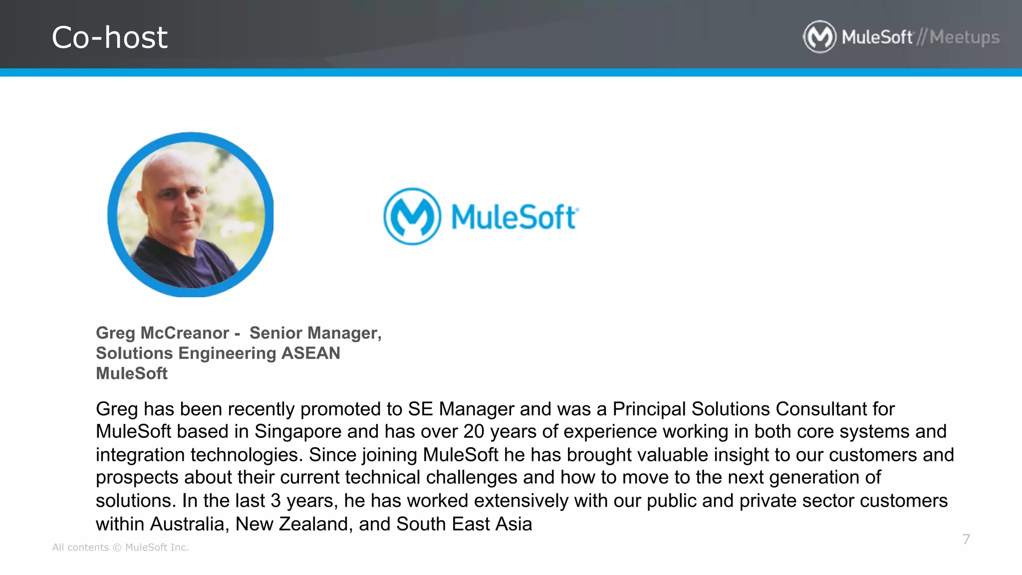 All contents © MuleSoft Inc.
Co-host
7
Greg McCreanor - Senior Manager,
Solutions Engineering ASEAN
MuleSoft
Greg has been recently promoted to SE Manager and was a Principal Solutions Consultant for
MuleSoft based in Singapore and has over 20 years of experience working in both core systems and
integration technologies. Since joining MuleSoft he has brought valuable insight to our customers and
prospects about their current technical challenges and how to move to the next generation of
solutions. In the last 3 years, he has worked extensively with our public and private sector customers
within Australia, New Zealand, and South East Asia
 