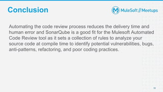 Conclusion
Automating the code review process reduces the delivery time and
human error and SonarQube is a good fit for the Mulesoft Automated
Code Review tool as it sets a collection of rules to analyze your
source code at compile time to identify potential vulnerabilities, bugs,
anti-patterns, refactoring, and poor coding practices.
18
 