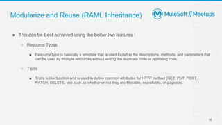 Modularize and Reuse (RAML Inheritance)
● This can be Best achieved using the below two features :
○ Resource Types
■ ResourceType is basically a template that is used to define the descriptions, methods, and parameters that
can be used by multiple resources without writing the duplicate code or repeating code.
○ Traits
■ Traits is like function and is used to define common attributes for HTTP method (GET, PUT, POST,
PATCH, DELETE, etc) such as whether or not they are filterable, searchable, or pageable.
30
 