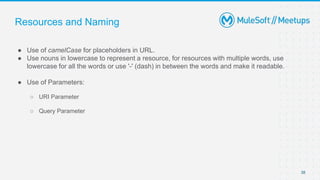 Resources and Naming
● Use of camelCase for placeholders in URL.
● Use nouns in lowercase to represent a resource, for resources with multiple words, use
lowercase for all the words or use '-' (dash) in between the words and make it readable.
● Use of Parameters:
○ URI Parameter
○ Query Parameter
38
 