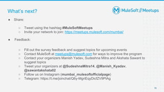 76
● Share:
○ Tweet using the hashtag #MuleSoftMeetups
○ Invite your network to join: https://meetups.mulesoft.com/mumbai/
● Feedback:
○ Fill out the survey feedback and suggest topics for upcoming events
○ Contact MuleSoft at meetups@mulesoft.com for ways to improve the program
○ Contact your organizers Manish Yadav, Sudeshna Mitra and Akshata Sawant to
suggest topics
○ Tweet your organizers at @SudeshnaMitra14, @Manish_Kyadav,
@sawantakshata02
○ Follow us on Instagram (mumbai_mulesoftofficialpage)
○ Telegram: https://t.me/joinchat/Q6y-MgriEqyDicfZV9PIAg
What’s next?
 
