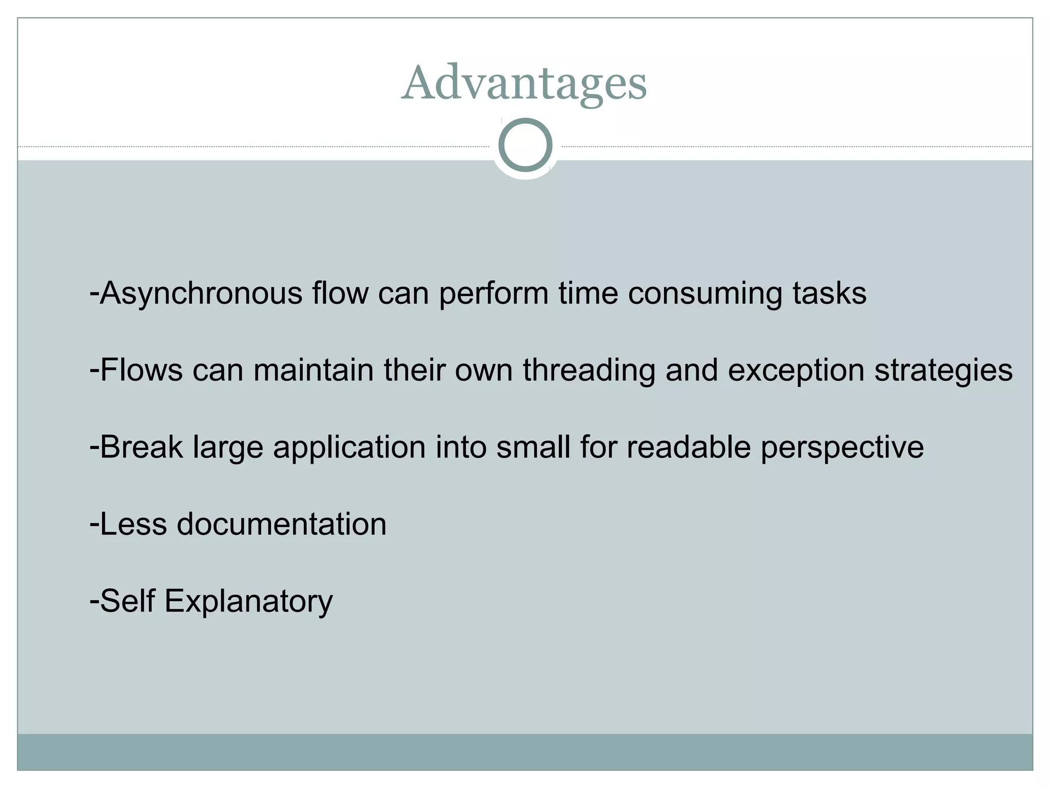 Advantages
-Asynchronous flow can perform time consuming tasks
-Flows can maintain their own threading and exception strategies
-Break large application into small for readable perspective
-Less documentation
-Self Explanatory
 