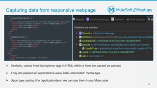 Capturing data from responsive webpage
14
 Similarly, values from lists/options tags in HTML within a form are passed as payload
 They are passed as ‘application/x-www-form-urlencoded’ media-type
 Upon type casting it to ‘application/json’ we can use them in our Mule code
 