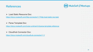 References
 Load Static Resource Doc:
https://docs.mulesoft.com/http-connector/1.7/http-load-static-res-task
 Parse Template Doc:
https://docs.mulesoft.com/mule-runtime/4.4/parse-template-reference
 CloudHub Connector Doc:
https://docs.mulesoft.com/cloudhub-connector/1.1/
24
 