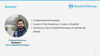  Certified MuleSoft Developer
 4 years of Total Experience, 3+ years in MuleSoft
 Working as a Senior MuleSoft Developer at HashedIn By
Deloitte
Speaker
6
Prithwish Karforma
Senior MuleSoft Developer
 