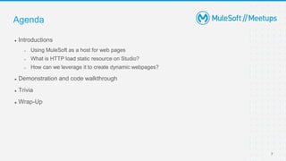 7
● Introductions
 Using MuleSoft as a host for web pages
 What is HTTP load static resource on Studio?
 How can we leverage it to create dynamic webpages?
● Demonstration and code walkthrough
● Trivia
● Wrap-Up
Agenda
 