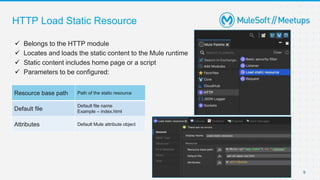  Belongs to the HTTP module
 Locates and loads the static content to the Mule runtime
 Static content includes home page or a script
 Parameters to be configured:
HTTP Load Static Resource
9
Resource base path Path of the static resource
Default file
Default file name
Example – index.html
Attributes Default Mule attribute object
 